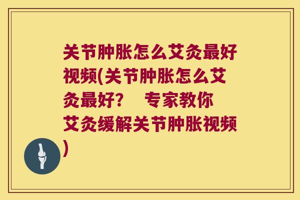 关节肿胀怎么艾灸最好视频(关节肿胀怎么艾灸最好? 专家教你艾灸缓解关节肿胀视频)