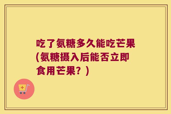 吃了氨糖多久能吃芒果(氨糖摄入后能否立即食用芒果?) 吃了氨糖多久能吃芒果(氨糖摄入后能否立即食用芒果?)