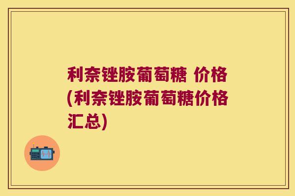 利奈锉胺葡萄糖 价格(利奈锉胺葡萄糖价格汇总)