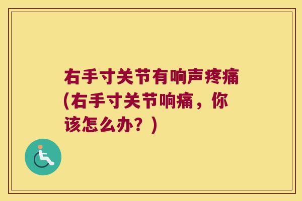 右手寸关节有响声疼痛(右手寸关节响痛,你该怎么办?)