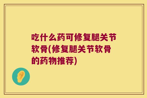 吃什么药可修复腿关节软骨(修复腿关节软骨的药物推荐)