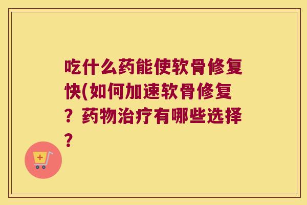 吃什么药能使软骨修复快(如何加速软骨修复?药物治疗有哪些选择?