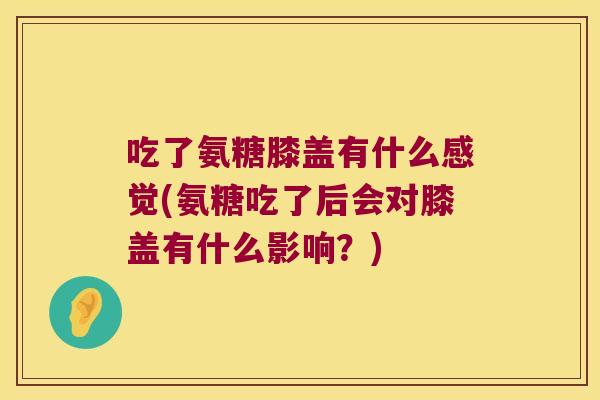 吃了氨糖膝盖有什么感觉(氨糖吃了后会对膝盖有什么影响?)