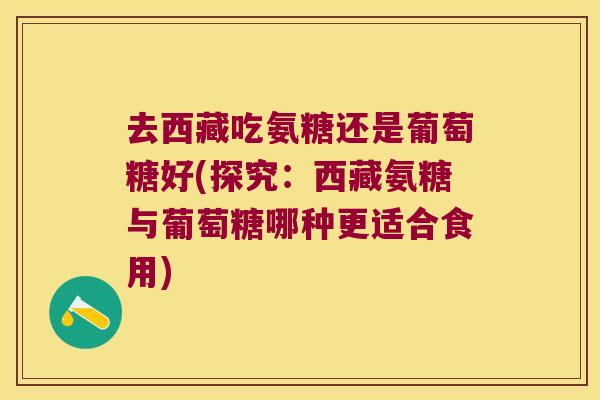去西藏吃氨糖还是葡萄糖好(探究:西藏氨糖与葡萄糖哪种更适合食用)