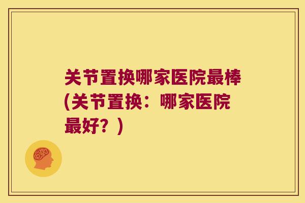 关节置换哪家医院棒(关节置换:哪家医院好?) 关节置换哪家医院棒(关节置换:哪家医院好?)
