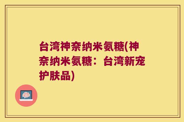台湾神奈纳米氨糖(神奈纳米氨糖:台湾新宠护肤品)