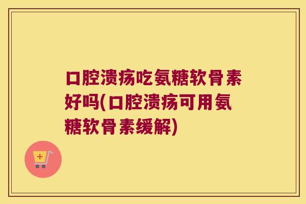 口腔溃疡吃氨糖软骨素好吗(口腔溃疡可用氨糖软骨素缓解)