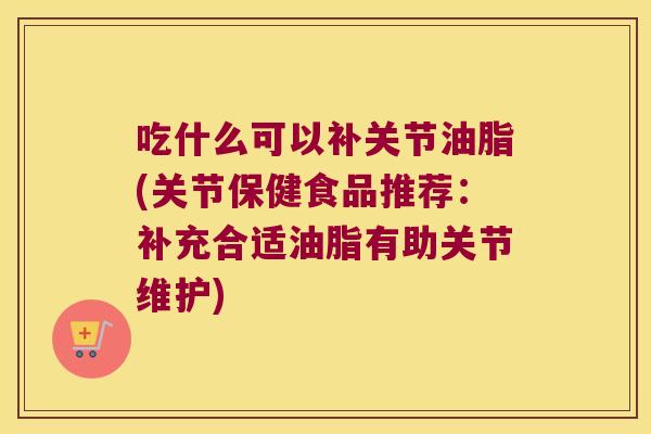 吃什么可以补关节油脂(关节保健食品推荐:补充合适油脂有助关节维护)
