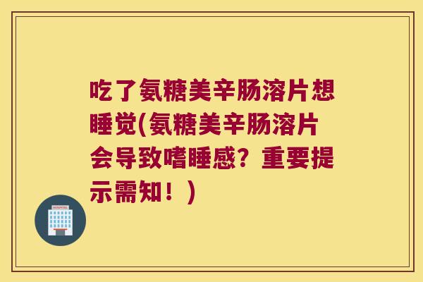 吃了氨糖美辛肠溶片想睡觉(氨糖美辛肠溶片会导致嗜睡感?重要提示需知!)
