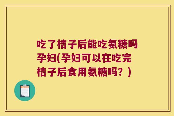 吃了桔子后能吃氨糖吗孕妇(孕妇可以在吃完桔子后食用氨糖吗?)
