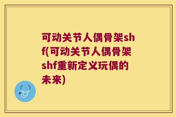 可动关节人偶骨架shf(可动关节人偶骨架shf重新定义玩偶的未来)
