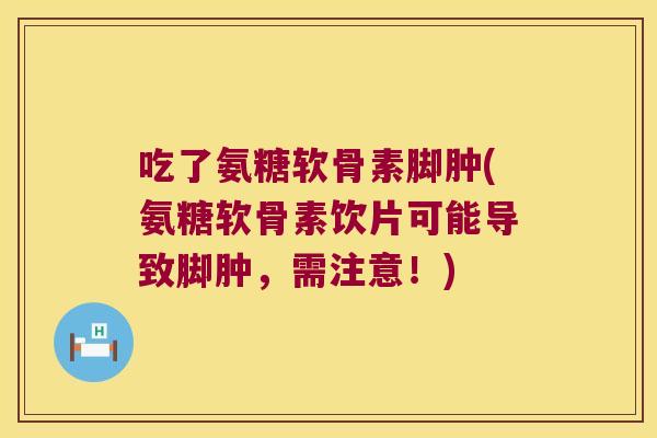 吃了氨糖软骨素脚肿(氨糖软骨素饮片可能导致脚肿,需注意!)