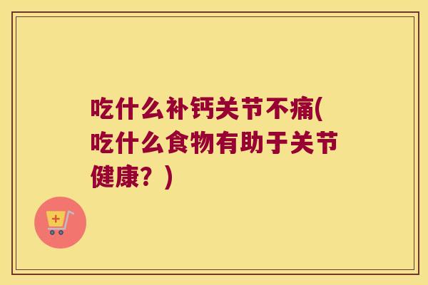 吃什么补钙关节不痛(吃什么食物有助于关节健康?)