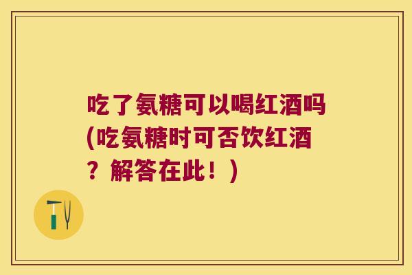 吃了氨糖可以喝红酒吗(吃氨糖时可否饮红酒?解答在此!)