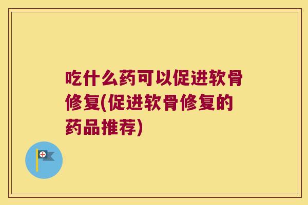吃什么药可以促进软骨修复(促进软骨修复的药品推荐)