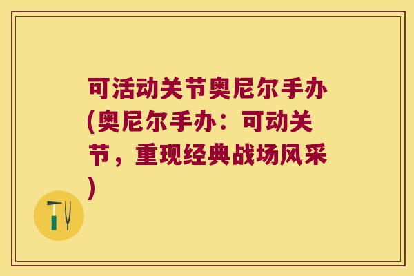 可活动关节奥尼尔手办(奥尼尔手办:可动关节,重现经典战场风采)