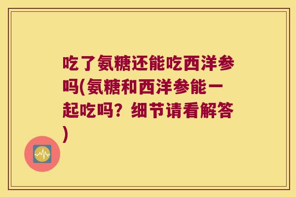 吃了氨糖还能吃西洋参吗(氨糖和西洋参能一起吃吗?细节请看解答)