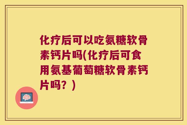 化疗后可以吃氨糖软骨素钙片吗(化疗后可食用氨基葡萄糖软骨素钙片吗?)