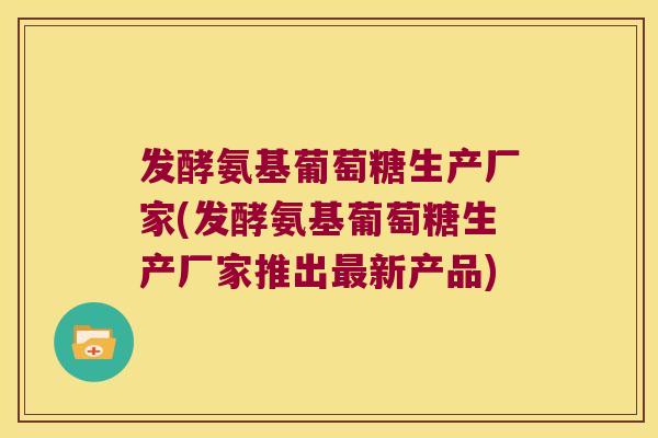 发酵氨基葡萄糖生产厂家(发酵氨基葡萄糖生产厂家推出新产品) 发酵氨基葡萄糖生产厂家(发酵氨基葡萄糖生产厂家推出新产品)