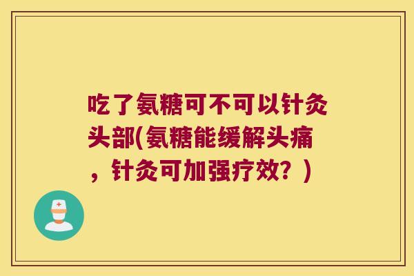 吃了氨糖可不可以针灸头部(氨糖能缓解头痛,针灸可加强疗效?)