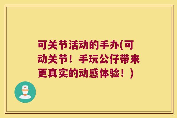 可关节活动的手办(可动关节!手玩公仔带来更真实的动感体验!)