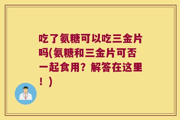 吃了氨糖可以吃三金片吗(氨糖和三金片可否一起食用?解答在这里!)