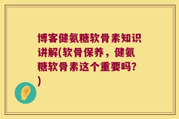 博客健氨糖软骨素知识讲解(软骨保养，健氨糖软骨素这个重要吗？)