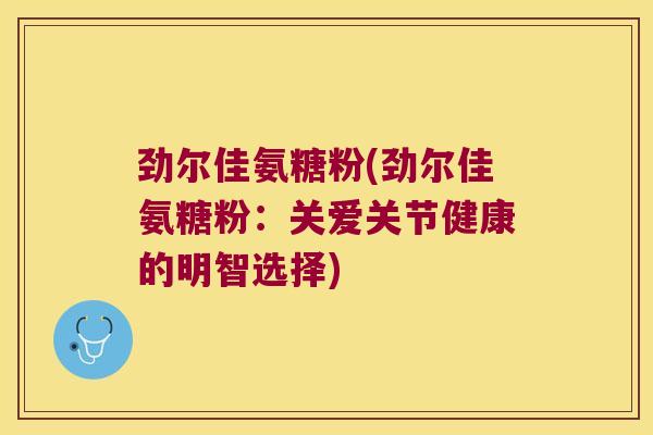 劲尔佳氨糖粉(劲尔佳氨糖粉:关爱关节健康的明智选择)