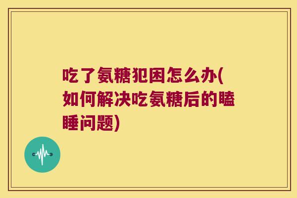 吃了氨糖犯困怎么办(如何解决吃氨糖后的瞌睡问题)