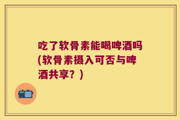 吃了软骨素能喝啤酒吗(软骨素摄入可否与啤酒共享?) 吃了软骨素能喝啤酒吗(软骨素摄入可否与啤酒共享?)