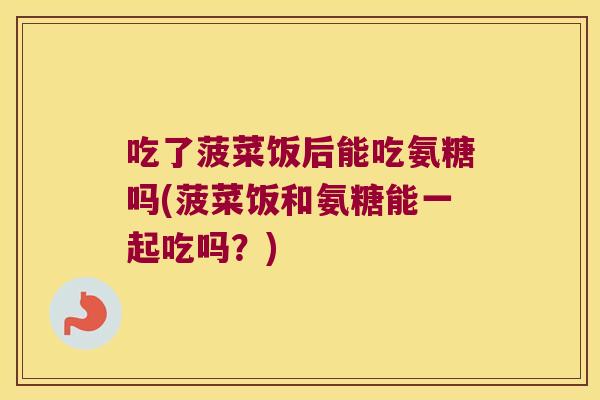 吃了菠菜饭后能吃氨糖吗(菠菜饭和氨糖能一起吃吗?)
