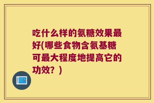 吃什么样的氨糖效果最好(哪些食物含氨基糖可最大程度地提高它的功效?)