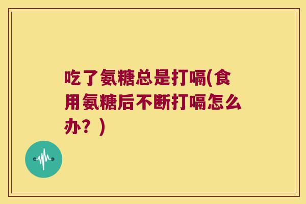 吃了氨糖总是打嗝(食用氨糖后不断打嗝怎么办?)