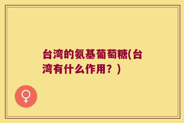 台湾的氨基葡萄糖(台湾有什么作用?)