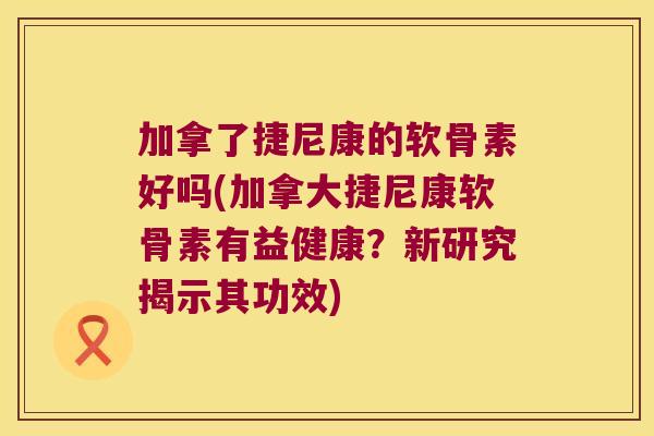 加拿了捷尼康的软骨素好吗(加拿大捷尼康软骨素有益健康?新研究揭示其功效) 加拿了捷尼康的软骨素好吗(加拿大捷尼康软骨素有益健康?新研究揭示其功效)