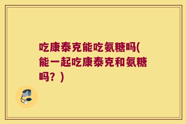 吃康泰克能吃氨糖吗(能一起吃康泰克和氨糖吗？)