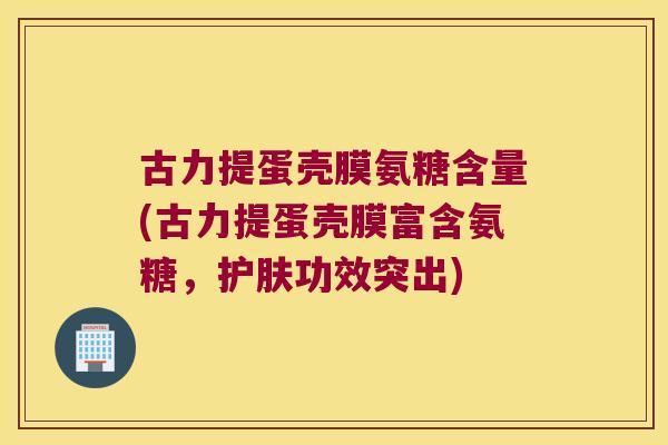 古力提蛋壳膜氨糖含量(古力提蛋壳膜富含氨糖,护肤功效突出)
