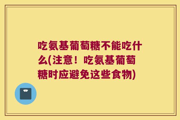 吃氨基葡萄糖不能吃什么(注意!吃氨基葡萄糖时应避免这些食物)