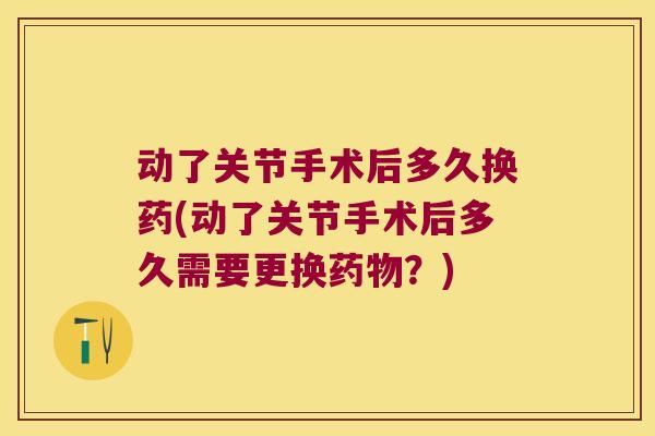 动了关节手术后多久换药(动了关节手术后多久需要更换药物?)