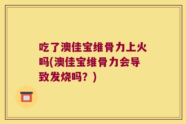 吃了澳佳宝维骨力上火吗(澳佳宝维骨力会导致发烧吗?)