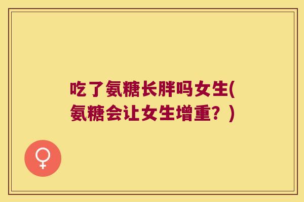 吃了氨糖长胖吗女生(氨糖会让女生增重？)