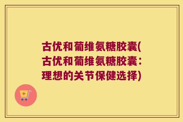 古优和葡维氨糖胶囊(古优和葡维氨糖胶囊：理想的关节保健选择)