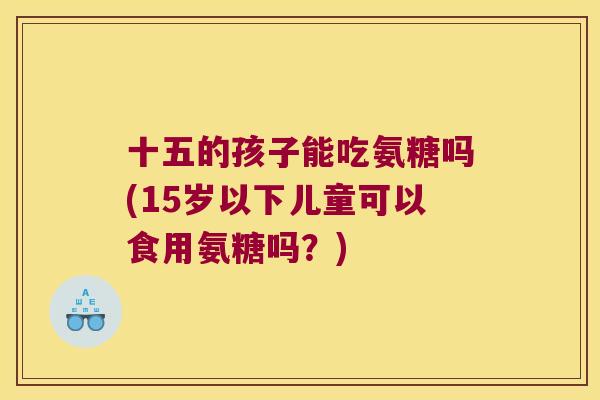 十五的孩子能吃氨糖吗(15岁以下儿童可以食用氨糖吗?)