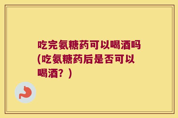 吃完氨糖药可以喝酒吗(吃氨糖药后是否可以喝酒?)