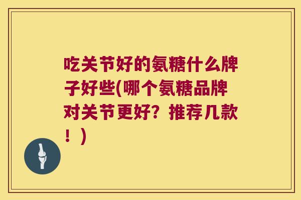 吃关节好的氨糖什么牌子好些(哪个氨糖品牌对关节更好?推荐几款!)