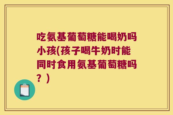 吃氨基葡萄糖能喝奶吗小孩(孩子喝牛奶时能同时食用氨基葡萄糖吗?)