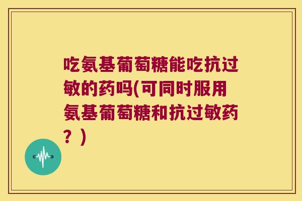 吃氨基葡萄糖能吃抗过敏的药吗(可同时服用氨基葡萄糖和抗过敏药?)