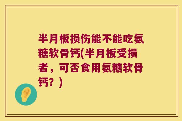 半月板损伤能不能吃氨糖软骨钙(半月板受损者,可否食用氨糖软骨钙?)
