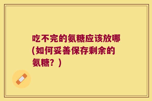 吃不完的氨糖应该放哪(如何妥善保存剩余的氨糖？)