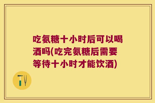 吃氨糖十小时后可以喝酒吗(吃完氨糖后需要等待十小时才能饮酒)